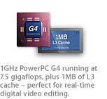 1GHz PowerPC G4 running at 7.5 gigaflops, plus 1MB of L3 cache ? perfect for real-time digital video editing.